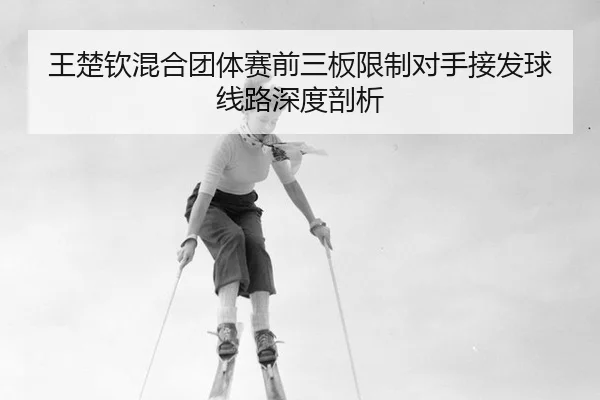 王楚钦混合团体赛前三板限制对手接发球线路深度剖析