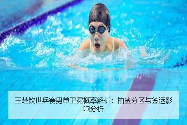 王楚钦世乒赛男单卫冕概率解析：抽签分区与签运影响分析
