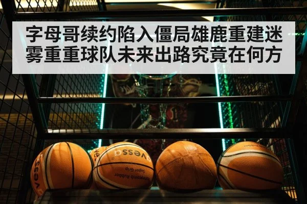 字母哥续约陷入僵局雄鹿重建迷雾重重球队未来出路究竟在何方