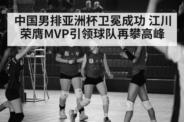 中国男排亚洲杯卫冕成功 江川荣膺MVP引领球队再攀高峰